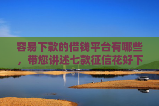容易下款的借钱平台有哪些，带您讲述七款征信花好下款的借款平台