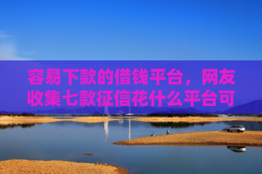 容易下款的借钱平台，网友收集七款征信花什么平台可以下款