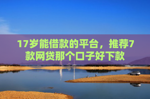 17岁能借款的平台，推荐7款网贷那个口子好下款