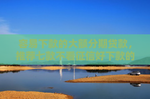 容易下款的大额分期贷款，推荐七款不看征信好下款的平台
