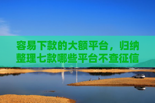 容易下款的大额平台，归纳整理七款哪些平台不查征信下款快