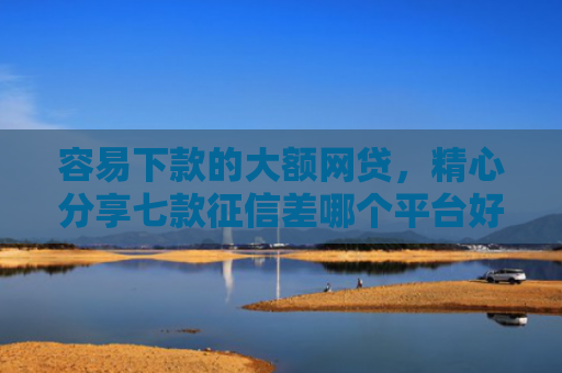容易下款的大额网贷，精心分享七款征信差哪个平台好下款快