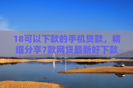 18可以下款的手机贷款，精细分享7款网贷最新好下款口子