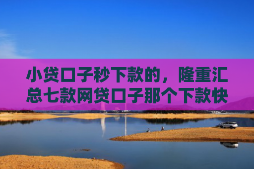 小贷口子秒下款的，隆重汇总七款网贷口子那个下款快
