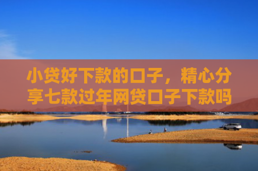 小贷好下款的口子，精心分享七款过年网贷口子下款吗