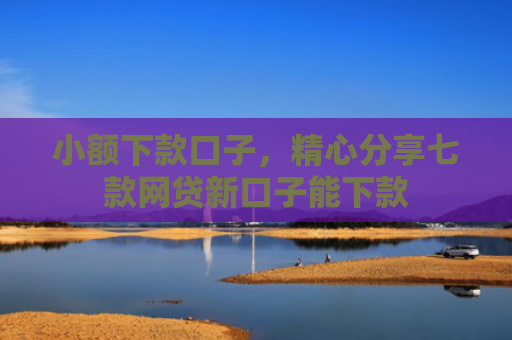 小额下款口子，精心分享七款网贷新口子能下款