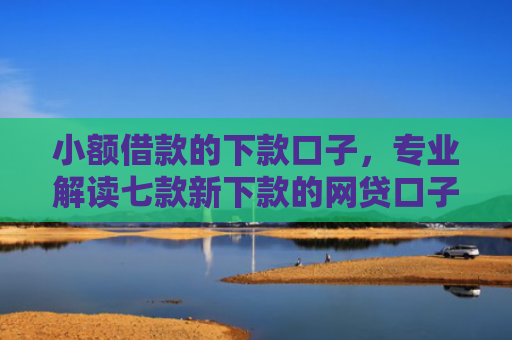 小额借款的下款口子，专业解读七款新下款的网贷口子