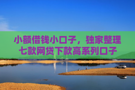 小额借钱小口子，独家整理七款网贷下款高系列口子