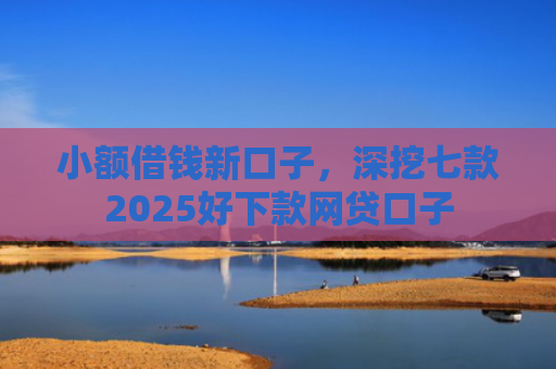 小额借钱新口子，深挖七款2025好下款网贷口子