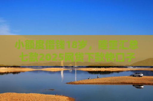 小额度借钱18岁，隆重汇总七款2025网贷下款快口子