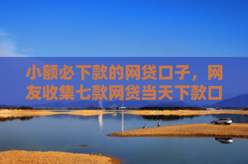 小额必下款的网贷口子，网友收集七款网贷当天下款口子