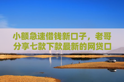 小额急速借钱新口子，老哥分享七款下款最新的网贷口子