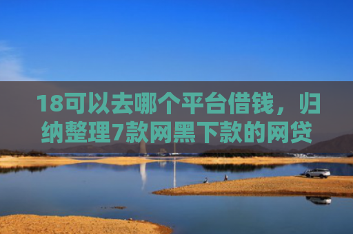 18可以去哪个平台借钱，归纳整理7款网黑下款的网贷口子