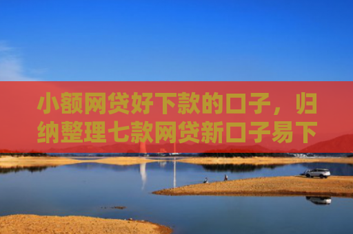 小额网贷好下款的口子，归纳整理七款网贷新口子易下款