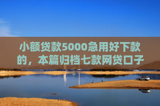 小额贷款5000急用好下款的，本篇归档七款网贷口子哪些下款快