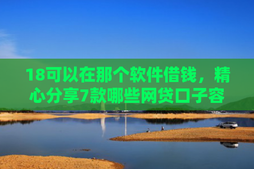 18可以在那个软件借钱，精心分享7款哪些网贷口子容易下款