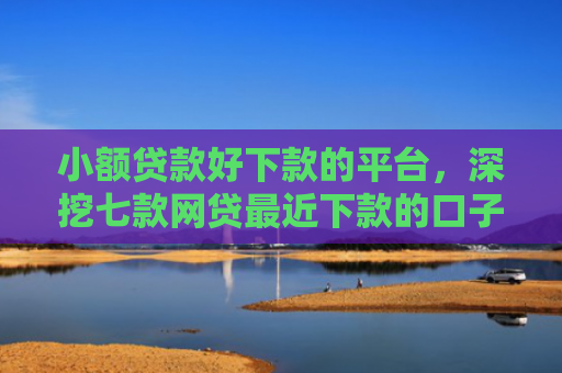 小额贷款好下款的平台，深挖七款网贷最近下款的口子
