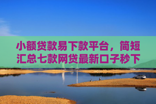 小额贷款易下款平台，简短汇总七款网贷最新口子秒下款