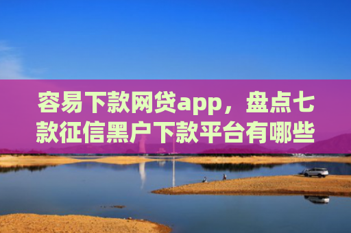 容易下款网贷app，盘点七款征信黑户下款平台有哪些