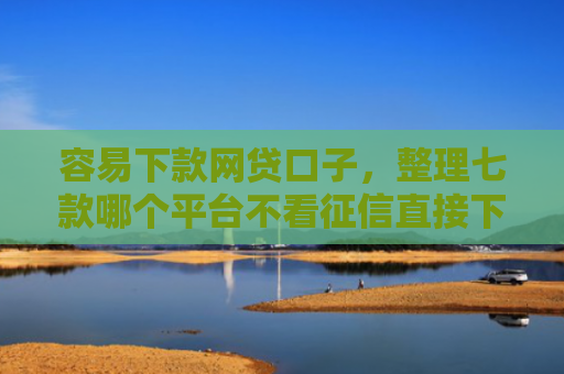 容易下款网贷口子，整理七款哪个平台不看征信直接下款