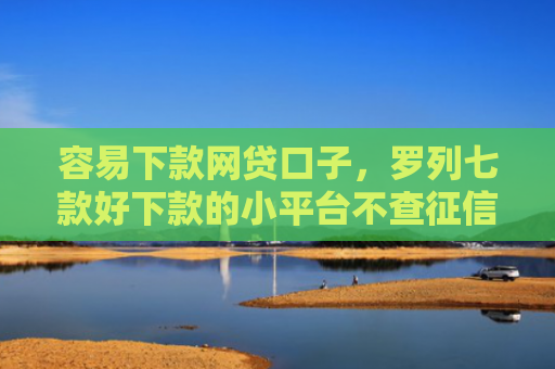 容易下款网贷口子，罗列七款好下款的小平台不查征信