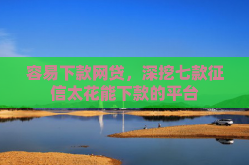 容易下款网贷，深挖七款征信太花能下款的平台