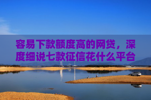 容易下款额度高的网贷，深度细说七款征信花什么平台好下款啊