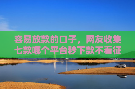 容易放款的口子，网友收集七款哪个平台秒下款不看征信