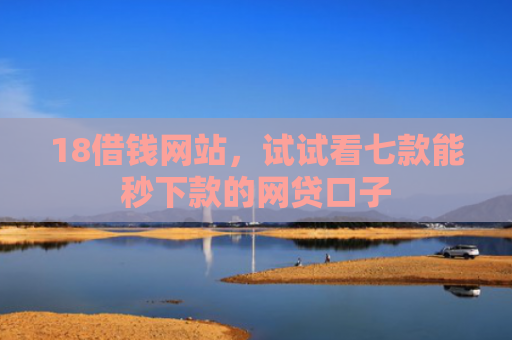 18借钱网站，试试看七款能秒下款的网贷口子