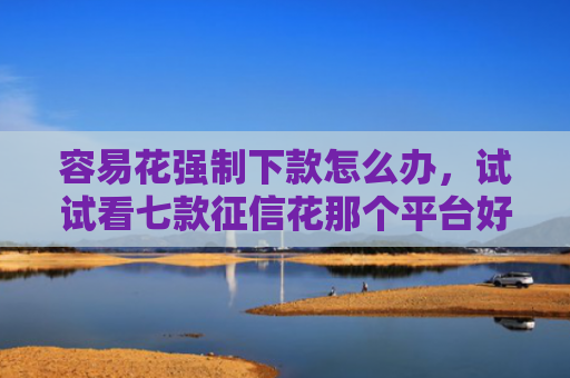 容易花强制下款怎么办，试试看七款征信花那个平台好下款
