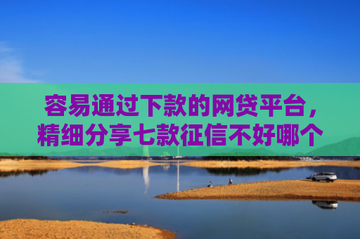 容易通过下款的网贷平台，精细分享七款征信不好哪个平台下款