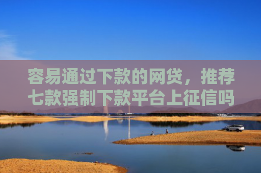 容易通过下款的网贷，推荐七款强制下款平台上征信吗