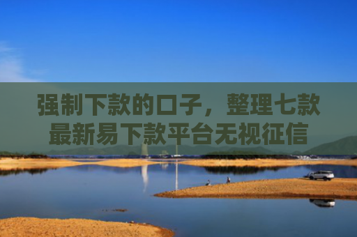 强制下款的口子，整理七款最新易下款平台无视征信