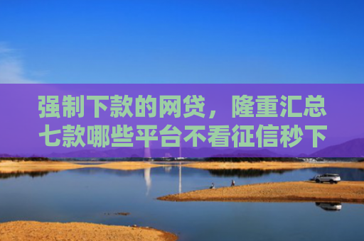强制下款的网贷，隆重汇总七款哪些平台不看征信秒下款