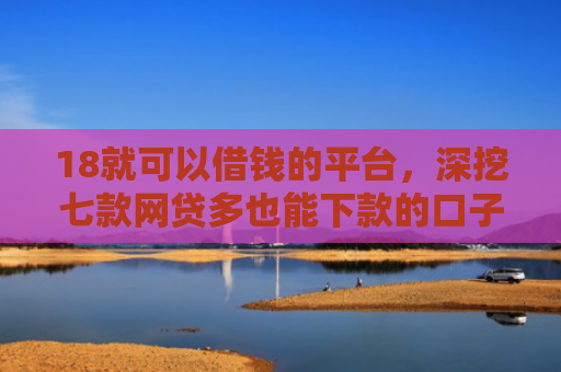 18就可以借钱的平台，深挖七款网贷多也能下款的口子