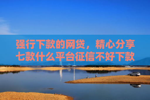 强行下款的网贷，精心分享七款什么平台征信不好下款快