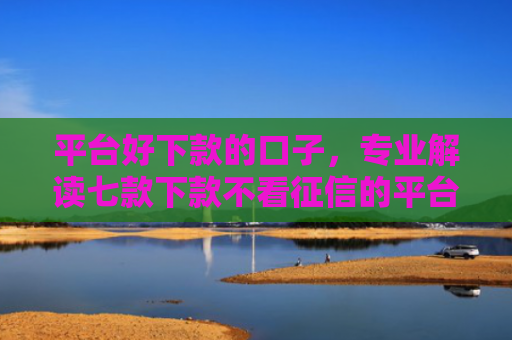 平台好下款的口子，专业解读七款下款不看征信的平台