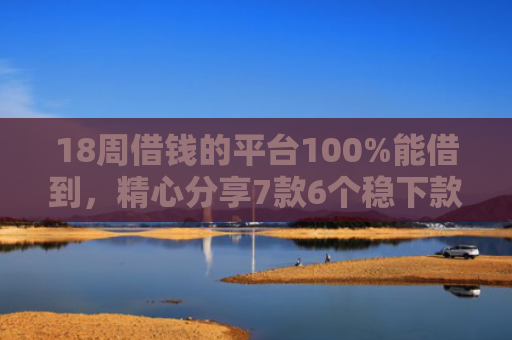 18周借钱的平台100%能借到，精心分享7款6个稳下款网贷口子推荐