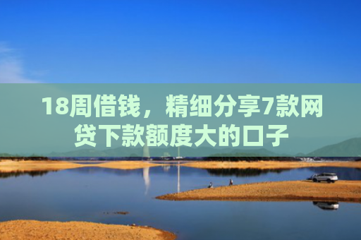 18周借钱，精细分享7款网贷下款额度大的口子