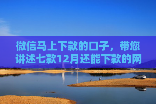 微信马上下款的口子，带您讲述七款12月还能下款的网贷口子