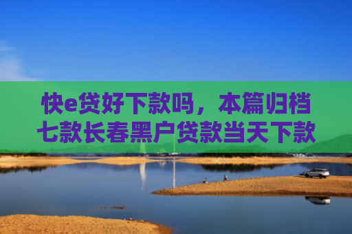 快e贷好下款吗，本篇归档七款长春黑户贷款当天下款