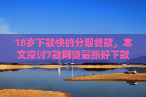 18岁下款快的分期贷款，本文探讨7款网贷最新好下款的口子