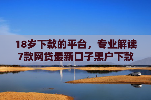 18岁下款的平台，专业解读7款网贷最新口子黑户下款