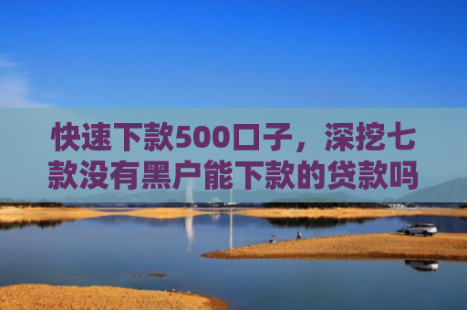 快速下款500口子，深挖七款没有黑户能下款的贷款吗