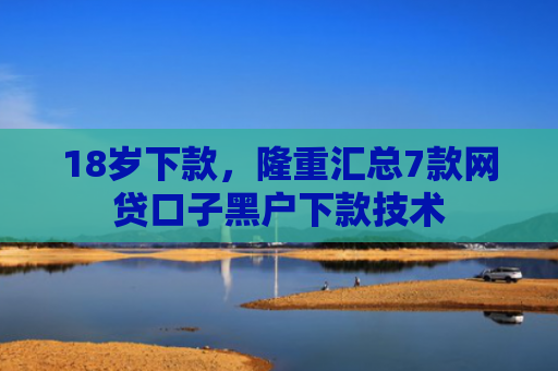 18岁下款，隆重汇总7款网贷口子黑户下款技术