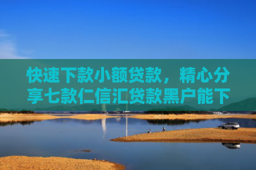 快速下款小额贷款，精心分享七款仁信汇贷款黑户能下款吗