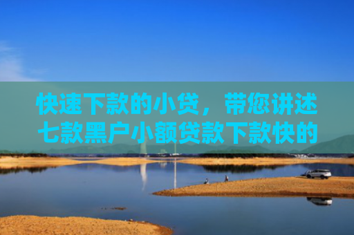 快速下款的小贷，带您讲述七款黑户小额贷款下款快的
