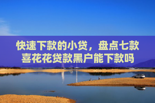 快速下款的小贷，盘点七款喜花花贷款黑户能下款吗