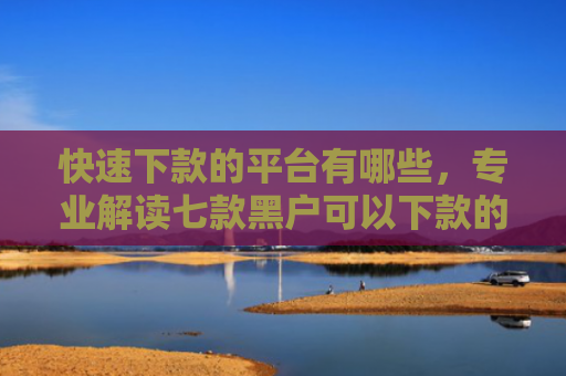 快速下款的平台有哪些，专业解读七款黑户可以下款的贷款软件