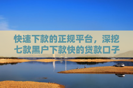快速下款的正规平台，深挖七款黑户下款快的贷款口子